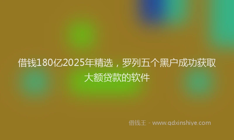 借钱180亿2025年精选，罗列五个黑户成功获取大额贷款的软件