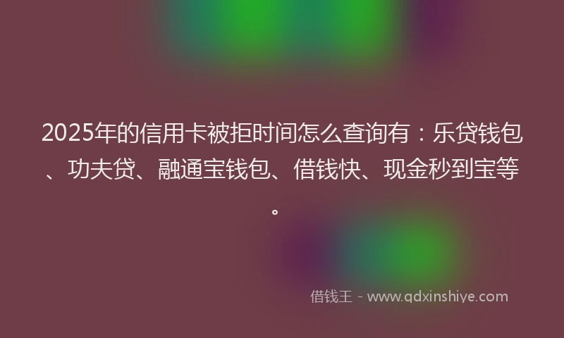 2025年的信用卡被拒时间怎么查询有：乐贷钱包、功夫贷、融通宝钱包、借钱快、现金秒到宝等。