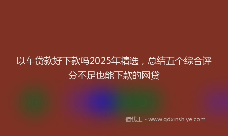 以车贷款好下款吗2025年精选，总结五个综合评分不足也能下款的网贷