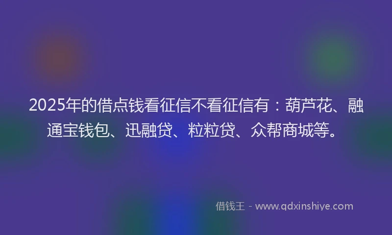 2025年的借点钱看征信不看征信有：葫芦花、融通宝钱包、迅融贷、粒粒贷、众帮商城等。
