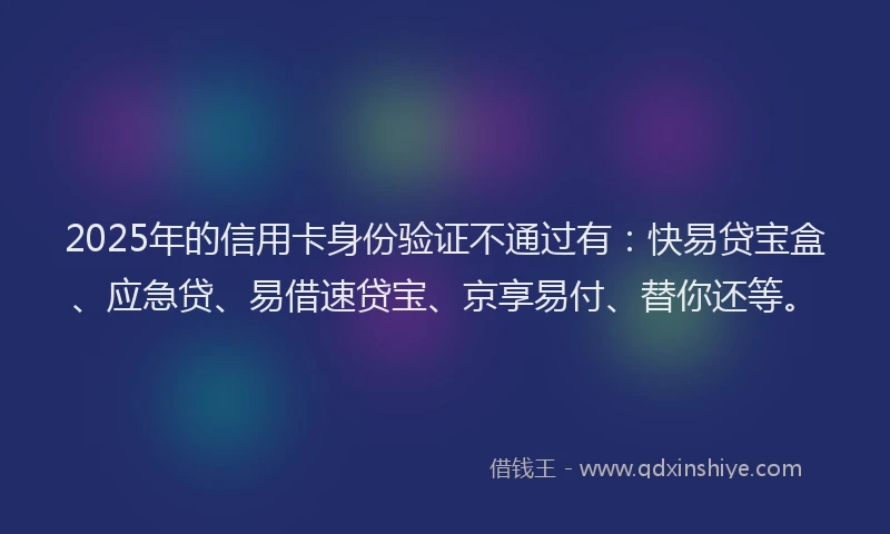 2025年的信用卡身份验证不通过有：快易贷宝盒、应急贷、易借速贷宝、京享易付、替你还等。