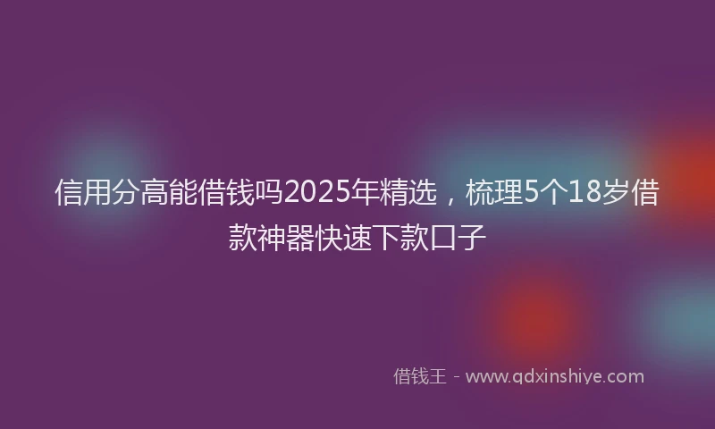 信用分高能借钱吗2025年精选，梳理5个18岁借款神器快速下款口子