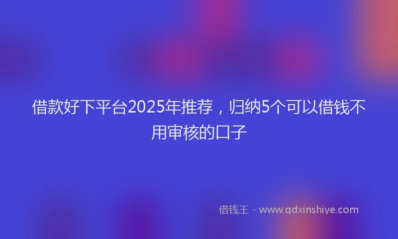 借款好下平台2025年推荐，归纳5个可以借钱不用审核的口子