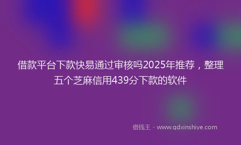 借款平台下款快易通过审核吗2025年推荐，整理五个芝麻信用439分下款的软件