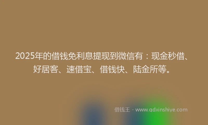 2025年的借钱免利息提现到微信有：现金秒借、好居客、速借宝、借钱快、陆金所等。