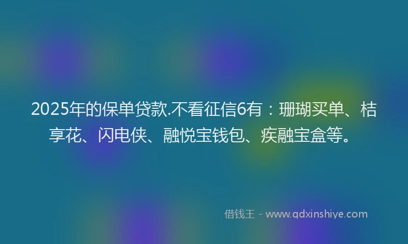 2025年的保单贷款.不看征信6有：珊瑚买单、桔享花、闪电侠、融悦宝钱包、疾融宝盒等。