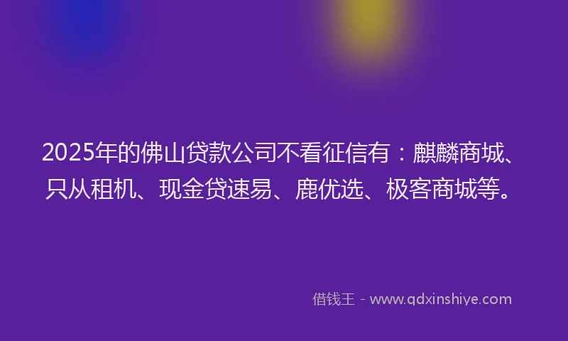 2025年的佛山贷款公司不看征信有：麒麟商城、只从租机、现金贷速易、鹿优选、极客商城等。