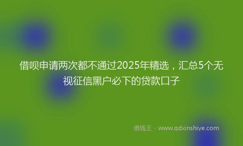 借呗申请两次都不通过2025年精选，汇总5个无视征信黑户必下的贷款口子