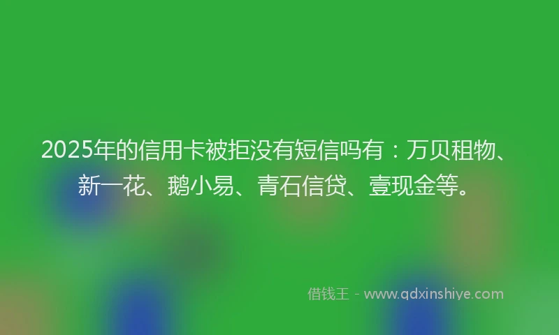 2025年的信用卡被拒没有短信吗有：万贝租物、新一花、鹅小易、青石信贷、壹现金等。