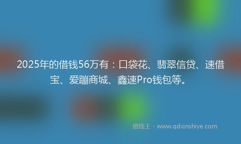 2025年的借钱56万有：口袋花、翡翠信贷、速借宝、爱蹦商城、鑫速Pro钱包等。