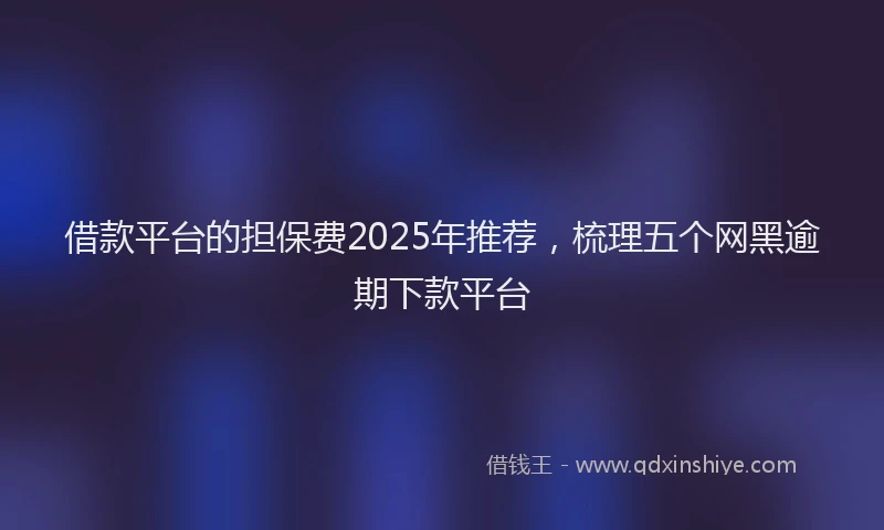 借款平台的担保费2025年推荐，梳理五个网黑逾期下款平台