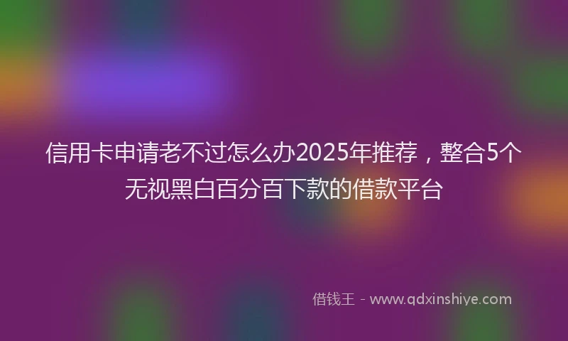 信用卡申请老不过怎么办2025年推荐，整合5个无视黑白百分百下款的借款平台