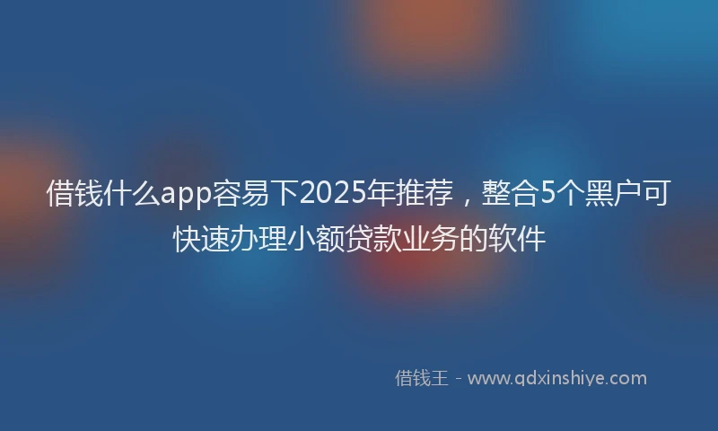 借钱什么app容易下2025年推荐，整合5个黑户可快速办理小额贷款业务的软件