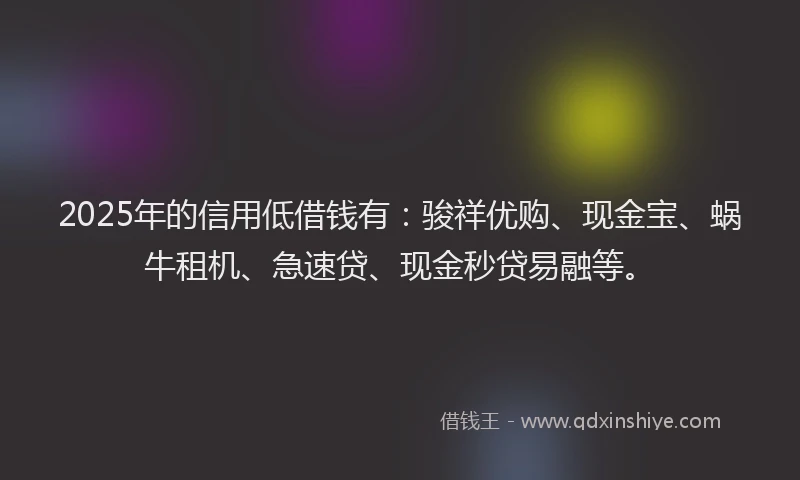 2025年的信用低借钱有：骏祥优购、现金宝、蜗牛租机、急速贷、现金秒贷易融等。