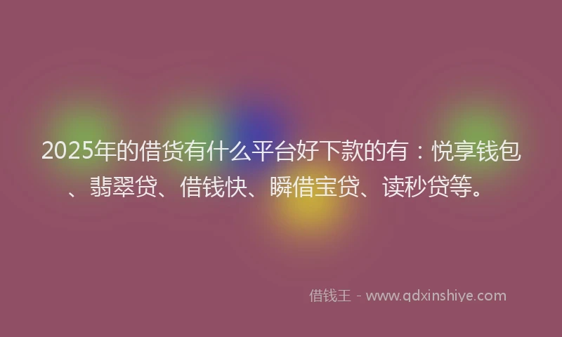 2025年的借货有什么平台好下款的有：悦享钱包、翡翠贷、借钱快、瞬借宝贷、读秒贷等。