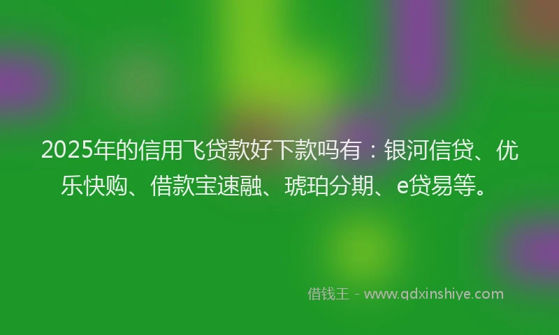 2025年的信用飞贷款好下款吗有：银河信贷、优乐快购、借款宝速融、琥珀分期、e贷易等。