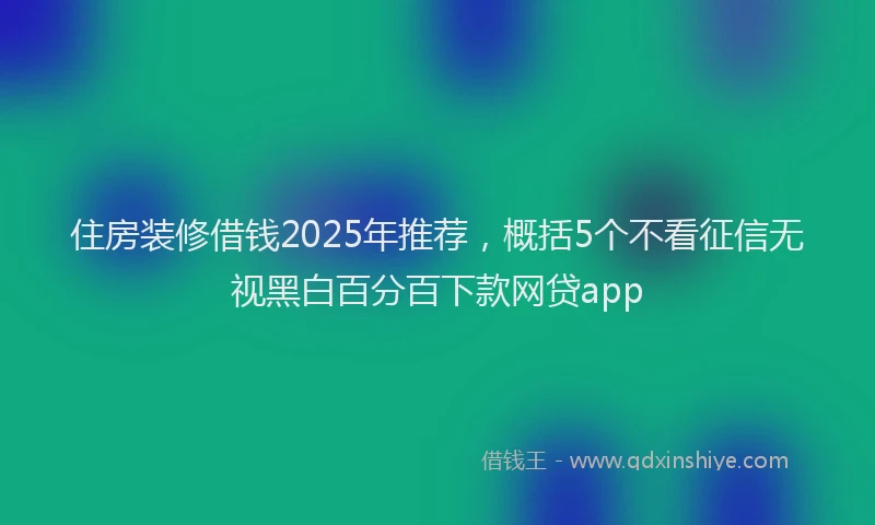 住房装修借钱2025年推荐，概括5个不看征信无视黑白百分百下款网贷app