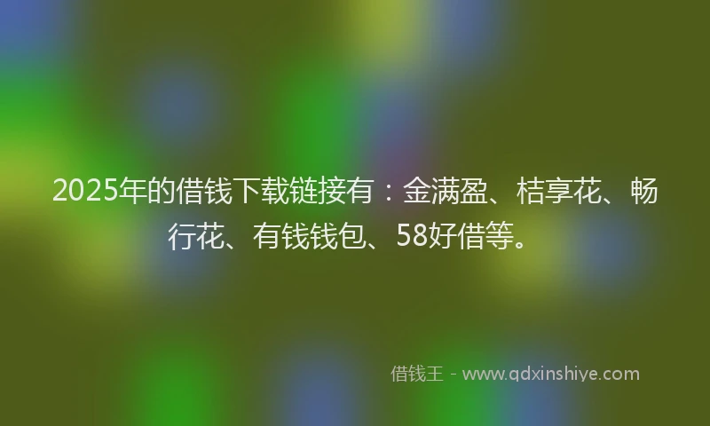 2025年的借钱下载链接有：金满盈、桔享花、畅行花、有钱钱包、58好借等。