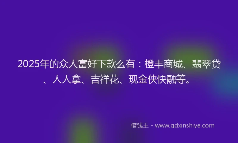 2025年的众人富好下款么有：橙丰商城、翡翠贷、人人拿、吉祥花、现金侠快融等。
