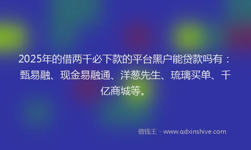 2025年的借两千必下款的平台黑户能贷款吗有：甄易融、现金易融通、洋葱先生、琉璃买单、千亿商城等。