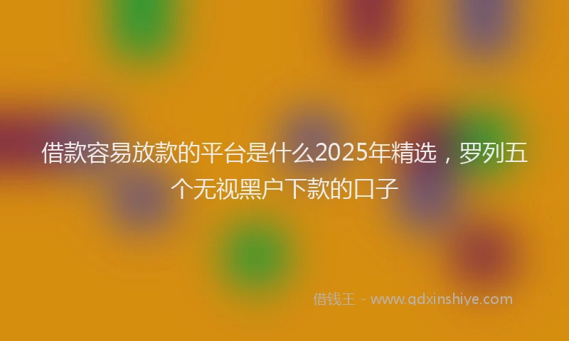 借款容易放款的平台是什么2025年精选，罗列五个无视黑户下款的口子