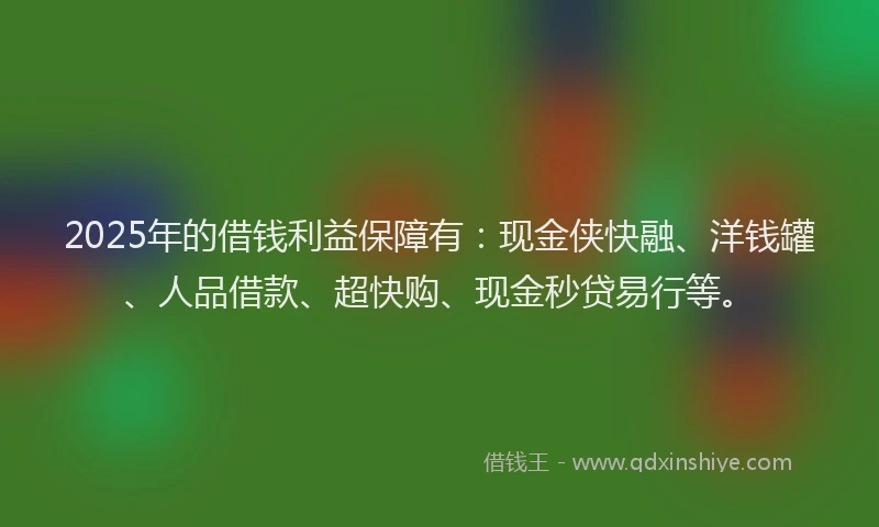 2025年的借钱利益保障有：现金侠快融、洋钱罐、人品借款、超快购、现金秒贷易行等。