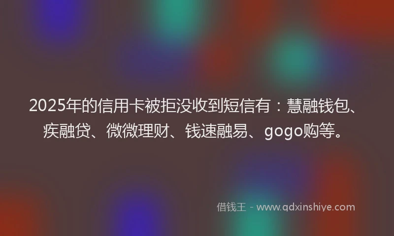 2025年的信用卡被拒没收到短信有：慧融钱包、疾融贷、微微理财、钱速融易、gogo购等。