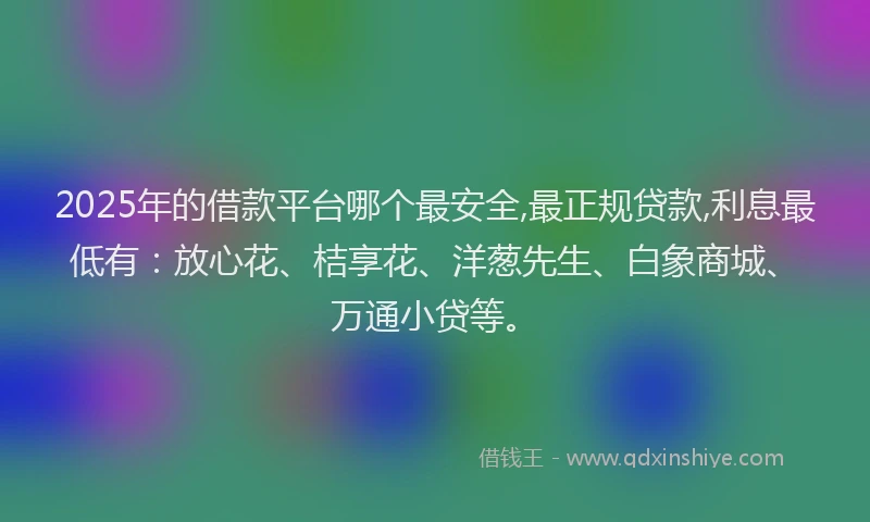 2025年的借款平台哪个最安全,最正规贷款,利息最低有：放心花、桔享花、洋葱先生、白象商城、万通小贷等。