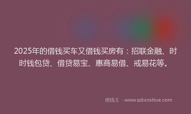 2025年的借钱买车又借钱买房有：招联金融、时时钱包贷、借贷易宝、惠商易借、戒易花等。