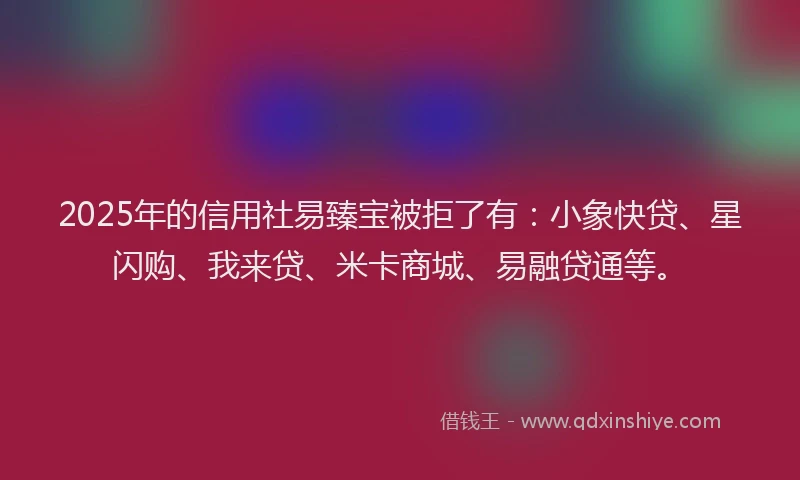 2025年的信用社易臻宝被拒了有：小象快贷、星闪购、我来贷、米卡商城、易融贷通等。