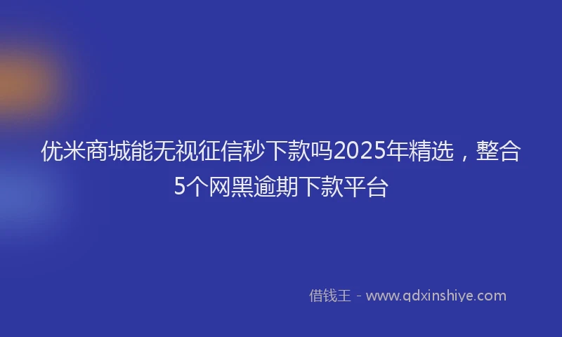 优米商城能无视征信秒下款吗2025年精选，整合5个网黑逾期下款平台