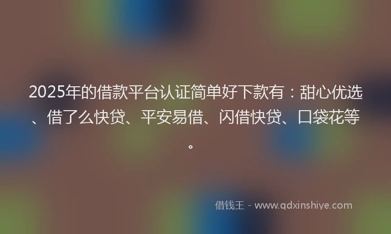2025年的借款平台认证简单好下款有：甜心优选、借了么快贷、平安易借、闪借快贷、口袋花等。
