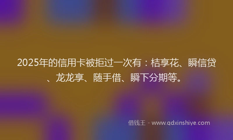 2025年的信用卡被拒过一次有：桔享花、瞬信贷、龙龙享、随手借、瞬下分期等。