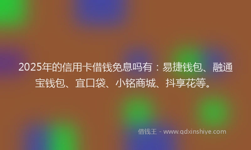 2025年的信用卡借钱免息吗有：易捷钱包、融通宝钱包、宜口袋、小铭商城、抖享花等。
