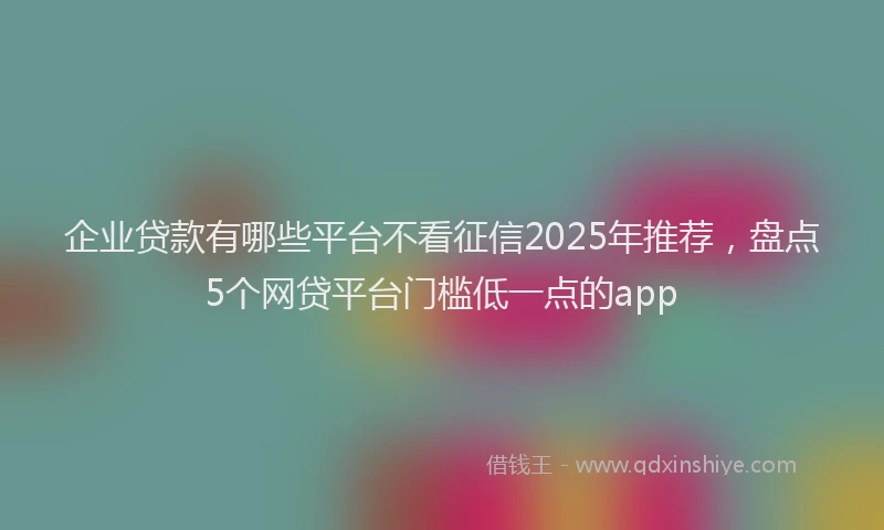 企业贷款有哪些平台不看征信2025年推荐，盘点5个网贷平台门槛低一点的app