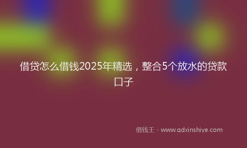 借贷怎么借钱2025年精选，整合5个放水的贷款口子