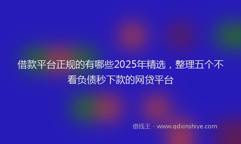借款平台正规的有哪些2025年精选，整理五个不看负债秒下款的网贷平台