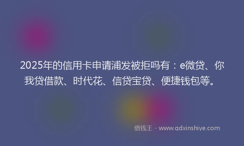 2025年的信用卡申请浦发被拒吗有：e微贷、你我贷借款、时代花、信贷宝贷、便捷钱包等。