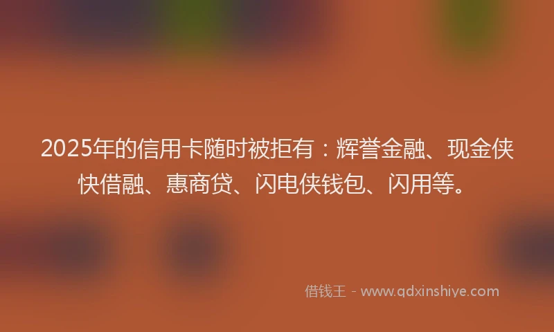 2025年的信用卡随时被拒有：辉誉金融、现金侠快借融、惠商贷、闪电侠钱包、闪用等。