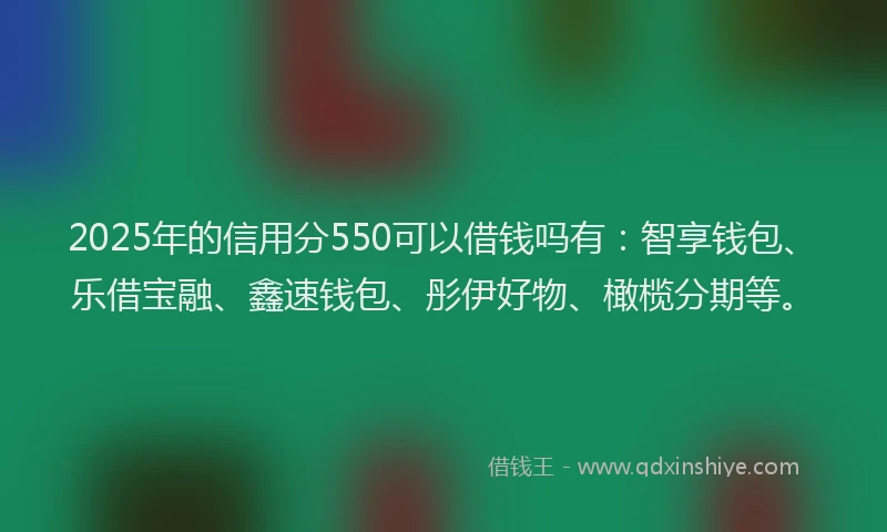 2025年的信用分550可以借钱吗有：智享钱包、乐借宝融、鑫速钱包、彤伊好物、橄榄分期等。