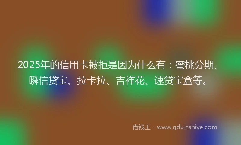 2025年的信用卡被拒是因为什么有：蜜桃分期、瞬信贷宝、拉卡拉、吉祥花、速贷宝盒等。