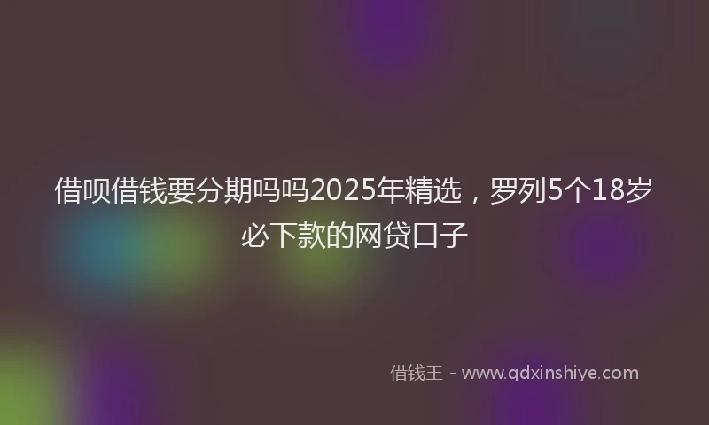 借呗借钱要分期吗吗2025年精选，罗列5个18岁必下款的网贷口子