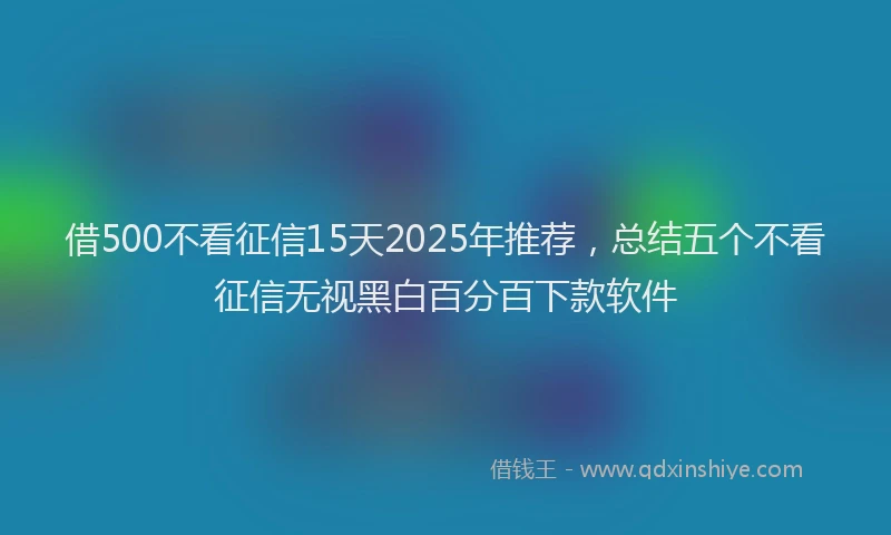 借500不看征信15天2025年推荐，总结五个不看征信无视黑白百分百下款软件