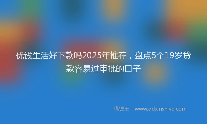 优钱生活好下款吗2025年推荐，盘点5个19岁贷款容易过审批的口子