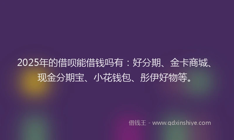 2025年的借呗能借钱吗有：好分期、金卡商城、现金分期宝、小花钱包、彤伊好物等。