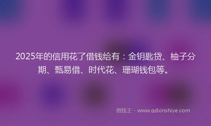 2025年的信用花了借钱给有：金钥匙贷、柚子分期、甄易借、时代花、珊瑚钱包等。