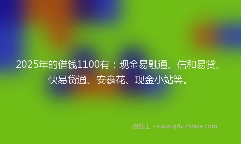 2025年的借钱1100有：现金易融通、信和易贷、快易贷通、安鑫花、现金小站等。