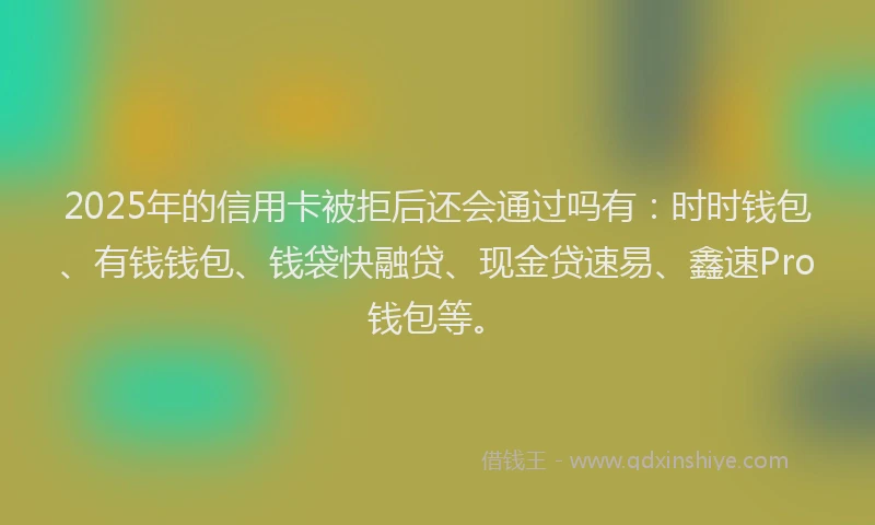 2025年的信用卡被拒后还会通过吗有：时时钱包、有钱钱包、钱袋快融贷、现金贷速易、鑫速Pro钱包等。