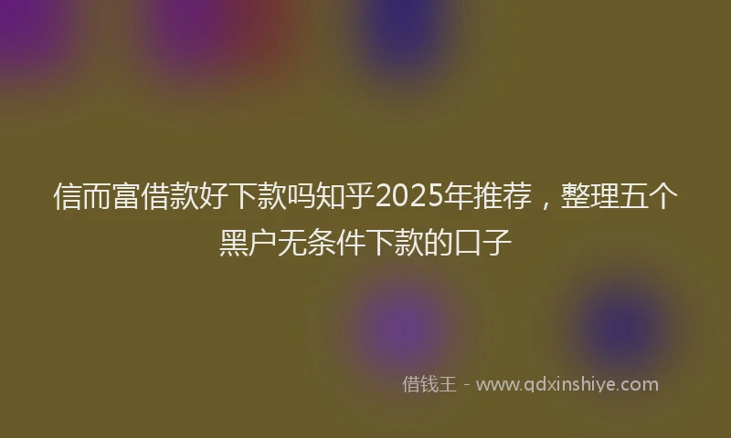 信而富借款好下款吗知乎2025年推荐，整理五个黑户无条件下款的口子