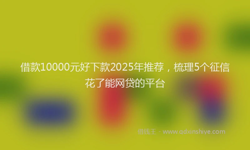 借款10000元好下款2025年推荐，梳理5个征信花了能网贷的平台